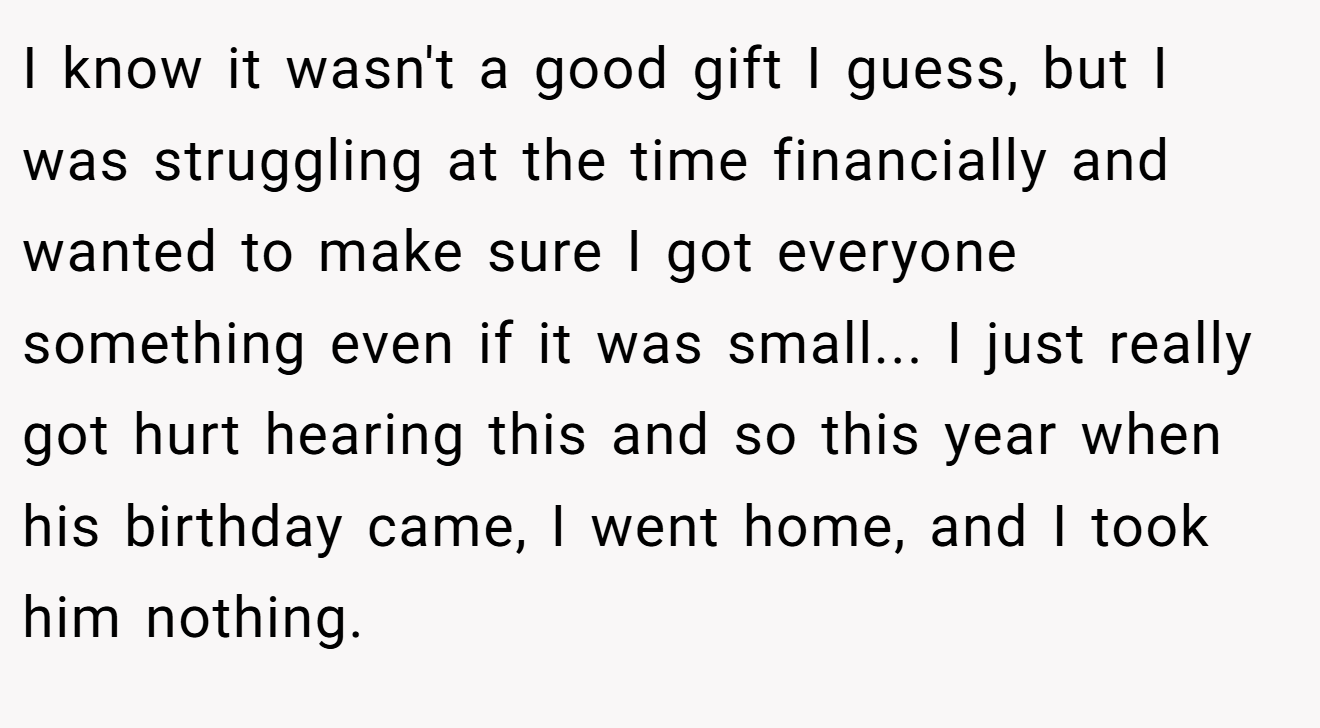 I know it wasn't a good gift I guess, but I was struggling at the time financially and wanted to make sure I got everyone something even if it was small... I just really got hurt hearing this and so this year when his birthday came, I went home, and I took him nothing.