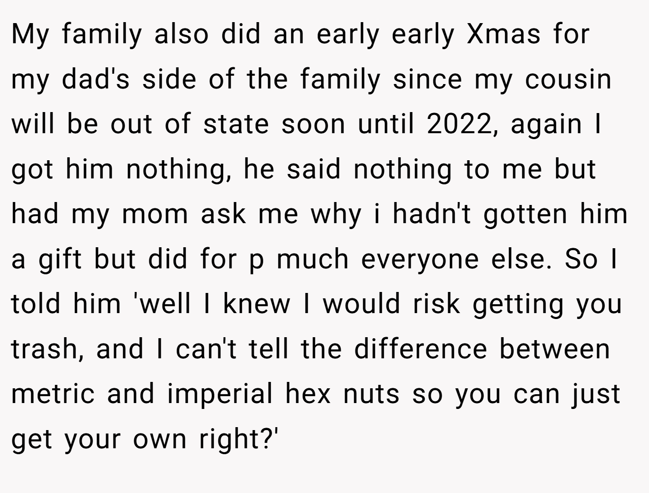 My family also did an early early Xmas for my dad's side of the family since my cousin will be out of state soon until 2022, again I got him nothing, he said nothing to me but had my mom ask me why i hadn't gotten him a gift but did for p much everyone else. So I told him 'well I knew I would risk getting you trash, and I can't tell the difference between metric and imperial hex nuts so you can just get your own right?'