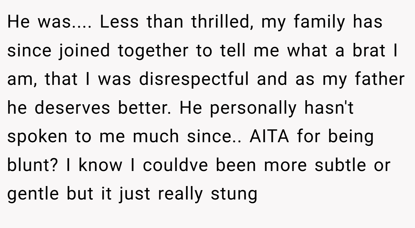 He was.... Less than thrilled, my family has since joined together to tell me what a brat I am, that I was disrespectful and as my father he deserves better. He personally hasn't spoken to me much since.. AITA for being blunt? I know I couldve been more subtle or gentle but it just really stung