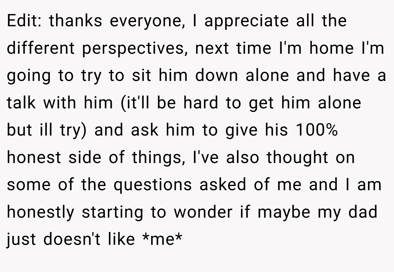 Edit: thanks everyone, I appreciate all the different perspectives, next time I'm home I'm going to try to sit him down alone and have a talk with him (it'll be hard to get him alone but ill try) and ask him to give his 100% honest side of things, I've also thought on some of the questions asked of me and I am honestly starting to wonder if maybe my dad just doesn't like *me*