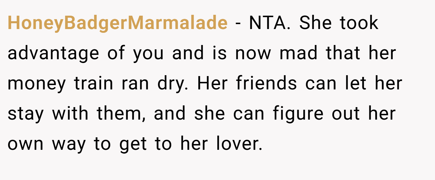 HoneyBadgerMarmalade − NTA. She took advantage of you and is now mad that her money train ran dry. Her friends can let her stay with them, and she can figure out her own way to get to her lover.