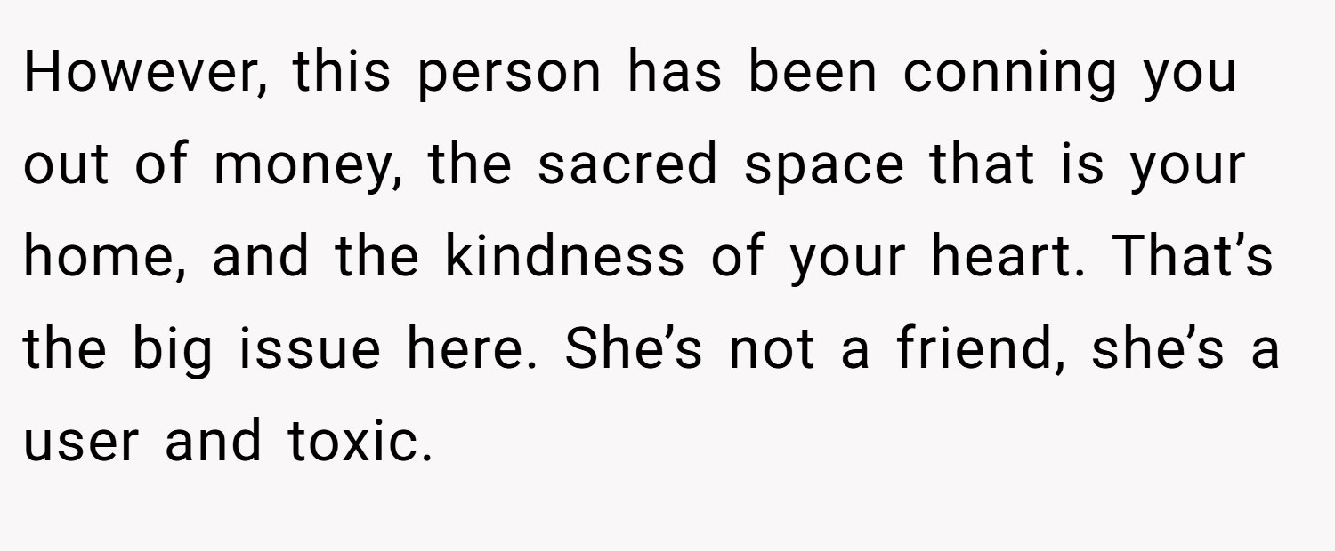 However, this person has been conning you out of money, the sacred space that is your home, and the kindness of your heart. That’s the big issue here. She’s not a friend, she’s a user and toxic.