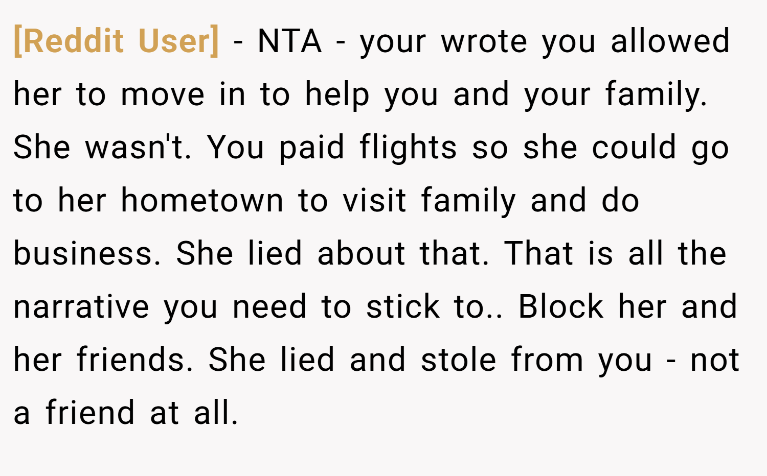 [Reddit User] − NTA - your wrote you allowed her to move in to help you and your family. She wasn't. You paid flights so she could go to her hometown to visit family and do business. She lied about that. That is all the narrative you need to stick to.. Block her and her friends. She lied and stole from you - not a friend at all.