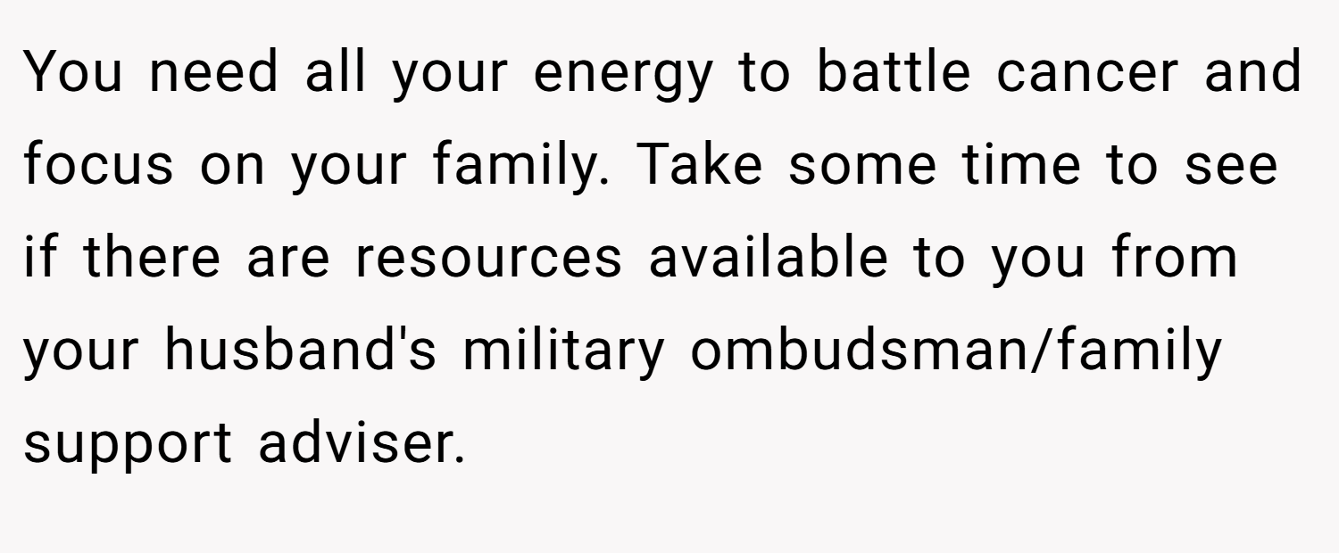 You need all your energy to battle cancer and focus on your family. Take some time to see if there are resources available to you from your husband's military ombudsman/family support adviser.