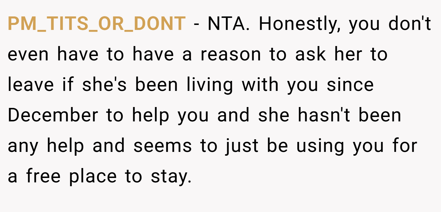PM_TITS_OR_DONT − NTA. Honestly, you don't even have to have a reason to ask her to leave if she's been living with you since December to help you and she hasn't been any help and seems to just be using you for a free place to stay.