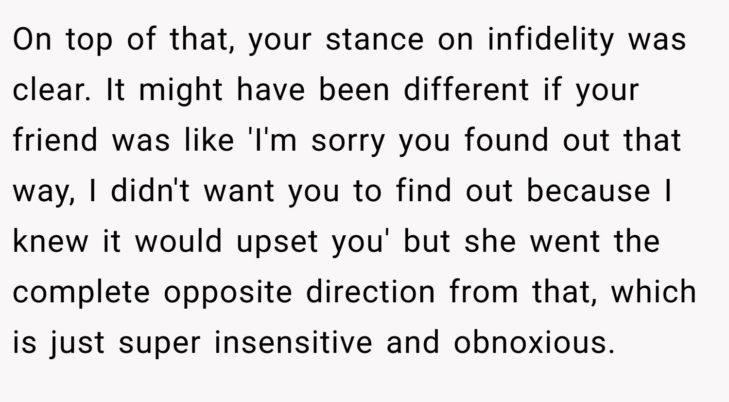 On top of that, your stance on infidelity was clear. It might have been different if your friend was like 'I'm sorry you found out that way, I didn't want you to find out because I knew it would upset you' but she went the complete opposite direction from that, which is just super insensitive and obnoxious.