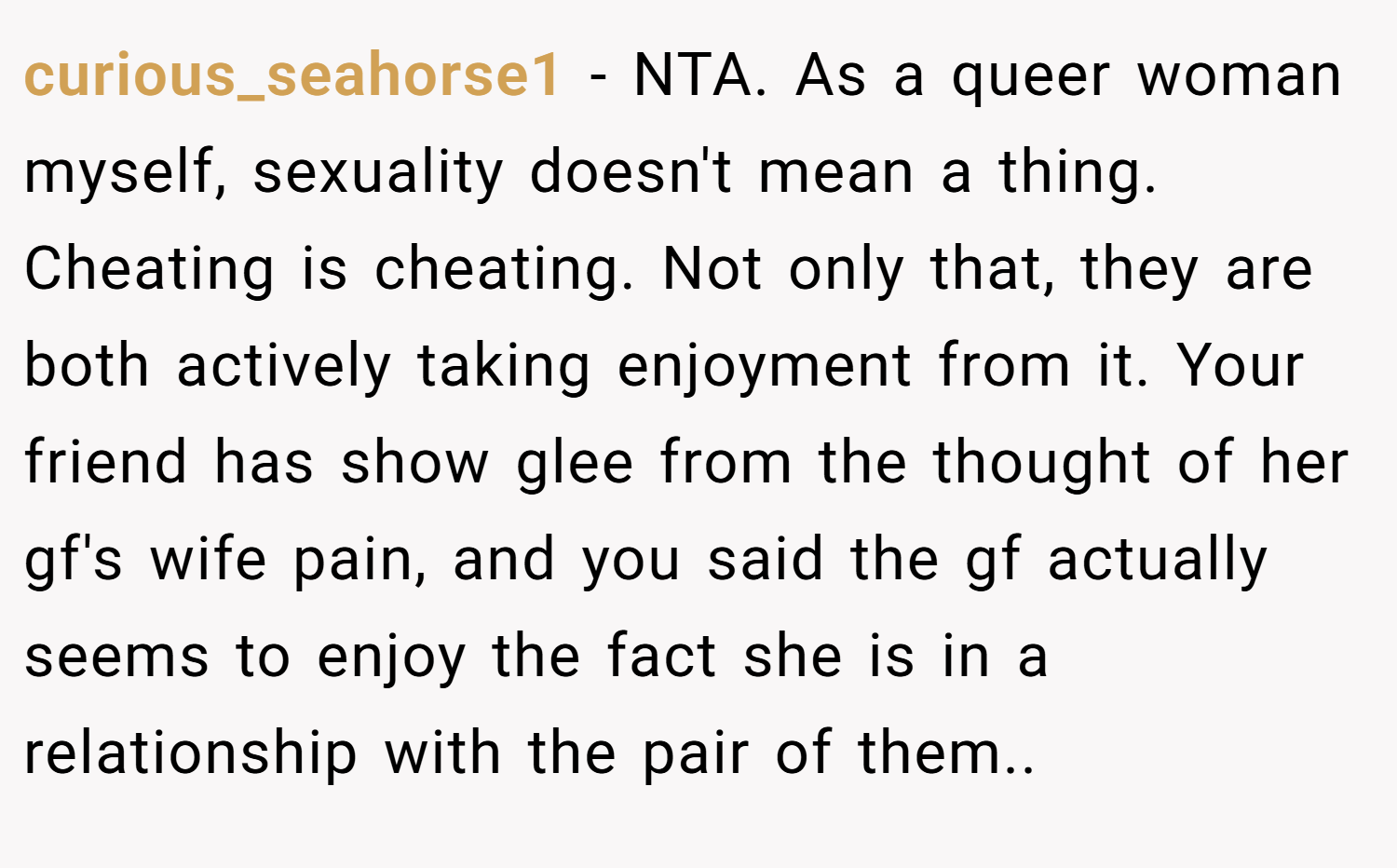 curious_seahorse1 − NTA. As a queer woman myself, sexuality doesn't mean a thing. Cheating is cheating. Not only that, they are both actively taking enjoyment from it. Your friend has show glee from the thought of her gf's wife pain, and you said the gf actually seems to enjoy the fact she is in a relationship with the pair of them..