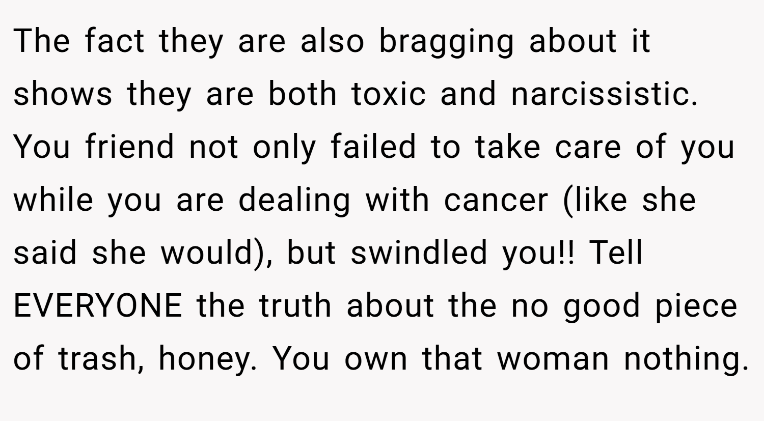 The fact they are also bragging about it shows they are both toxic and narcissistic. You friend not only failed to take care of you while you are dealing with cancer (like she said she would), but swindled you!! Tell EVERYONE the truth about the no good piece of trash, honey. You own that woman nothing.