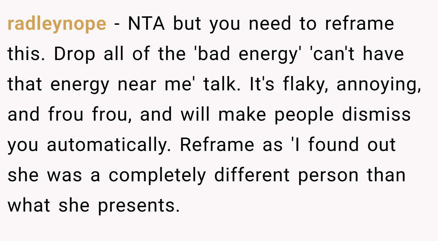 radleynope − NTA but you need to reframe this. Drop all of the 'bad energy' 'can't have that energy near me' talk. It's flaky, annoying, and frou frou, and will make people dismiss you automatically. Reframe as 'I found out she was a completely different person than what she presents.