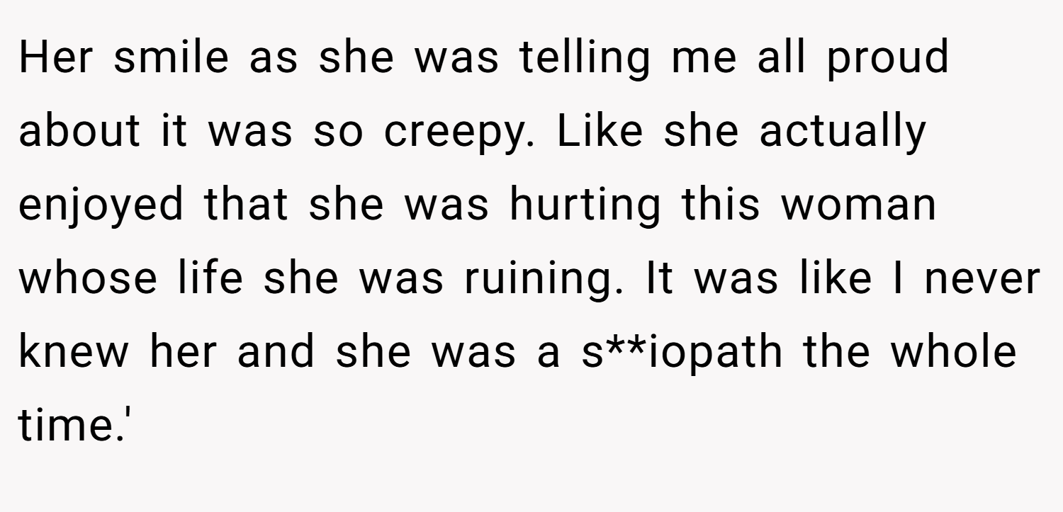 Her smile as she was telling me all proud about it was so creepy. Like she actually enjoyed that she was hurting this woman whose life she was ruining. It was like I never knew her and she was a s**iopath the whole time.'