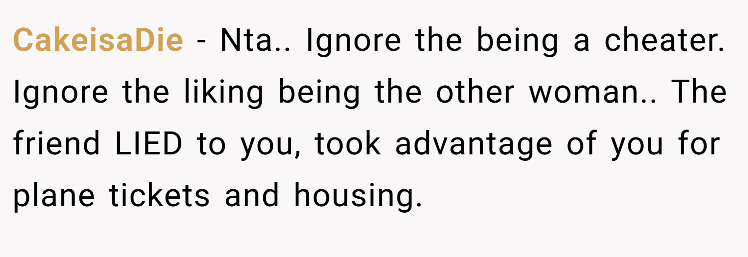 CakeisaDie − Nta.. Ignore the being a cheater. Ignore the liking being the other woman.. The friend LIED to you, took advantage of you for plane tickets and housing.