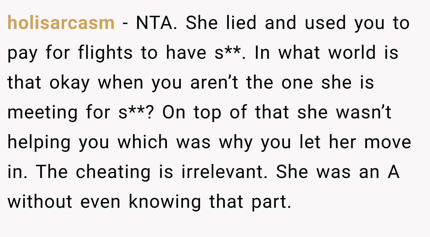 holisarcasm − NTA. She lied and used you to pay for flights to have s**. In what world is that okay when you aren’t the one she is meeting for s**? On top of that she wasn’t helping you which was why you let her move in. The cheating is irrelevant. She was an A without even knowing that part.