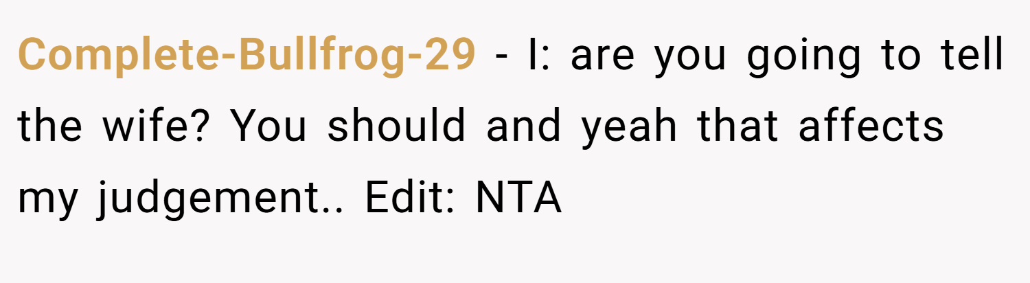 Complete-Bullfrog-29 − I: are you going to tell the wife? You should and yeah that affects my judgement.. Edit: NTA