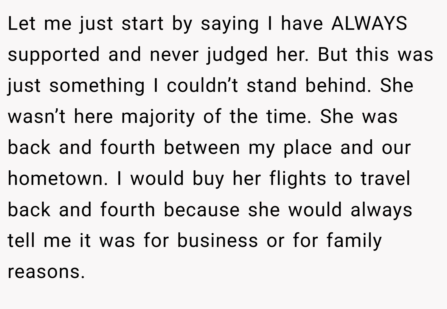 Let me just start by saying I have ALWAYS supported and never judged her. But this was just something I couldn’t stand behind. She wasn’t here majority of the time. She was back and fourth between my place and our hometown. I would buy her flights to travel back and fourth because she would always tell me it was for business or for family reasons.