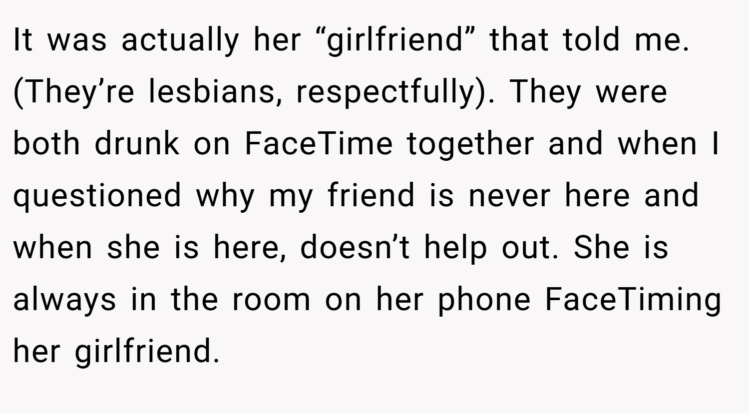 It was actually her “girlfriend” that told me. (They’re lesbians, respectfully). They were both drunk on FaceTime together and when I questioned why my friend is never here and when she is here, doesn’t help out. She is always in the room on her phone FaceTiming her girlfriend.