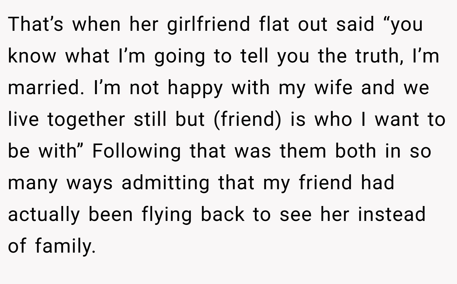 That’s when her girlfriend flat out said “you know what I’m going to tell you the truth, I’m married. I’m not happy with my wife and we live together still but (friend) is who I want to be with” Following that was them both in so many ways admitting that my friend had actually been flying back to see her instead of family.