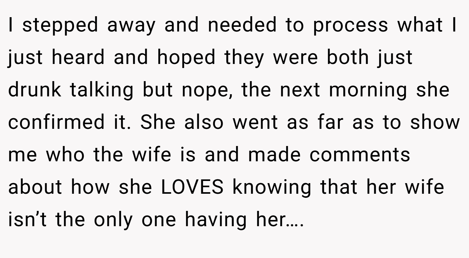 I stepped away and needed to process what I just heard and hoped they were both just drunk talking but nope, the next morning she confirmed it. She also went as far as to show me who the wife is and made comments about how she LOVES knowing that her wife isn’t the only one having her….