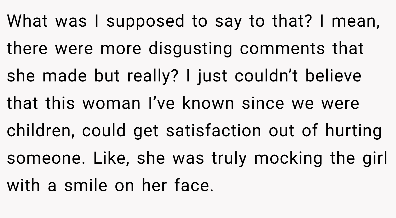 What was I supposed to say to that? I mean, there were more disgusting comments that she made but really? I just couldn’t believe that this woman I’ve known since we were children, could get satisfaction out of hurting someone. Like, she was truly mocking the girl with a smile on her face.