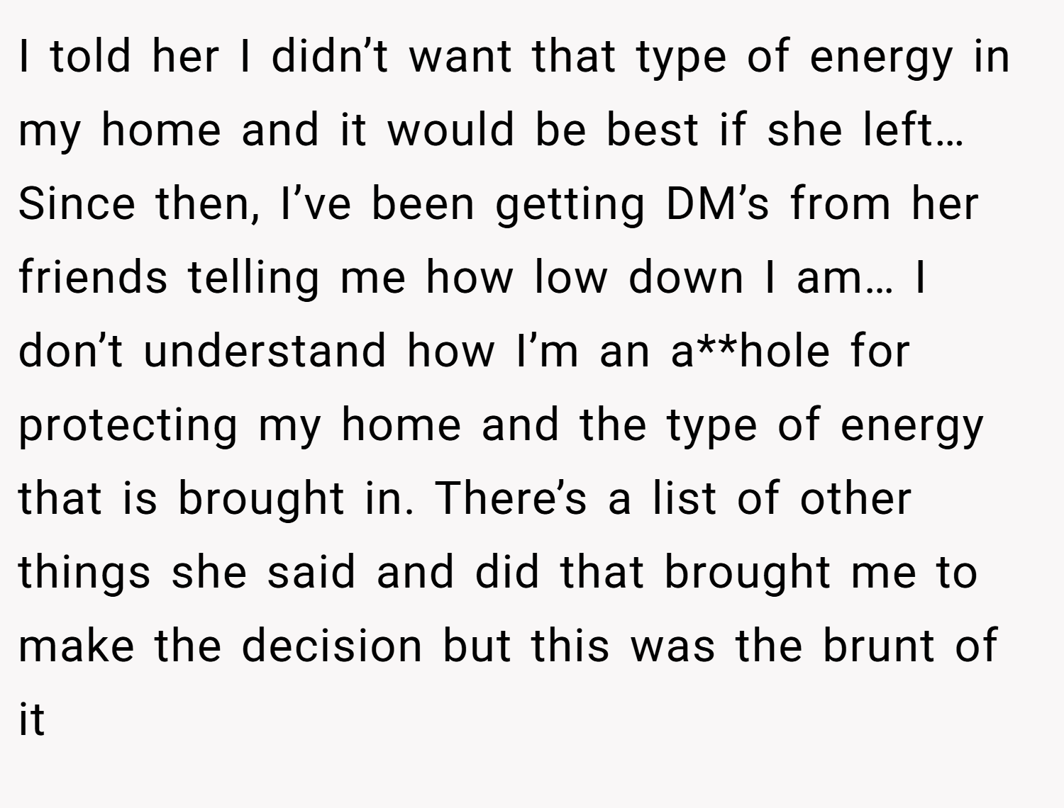 I told her I didn’t want that type of energy in my home and it would be best if she left… Since then, I’ve been getting DM’s from her friends telling me how low down I am… I don’t understand how I’m an a**hole for protecting my home and the type of energy that is brought in. There’s a list of other things she said and did that brought me to make the decision but this was the brunt of it