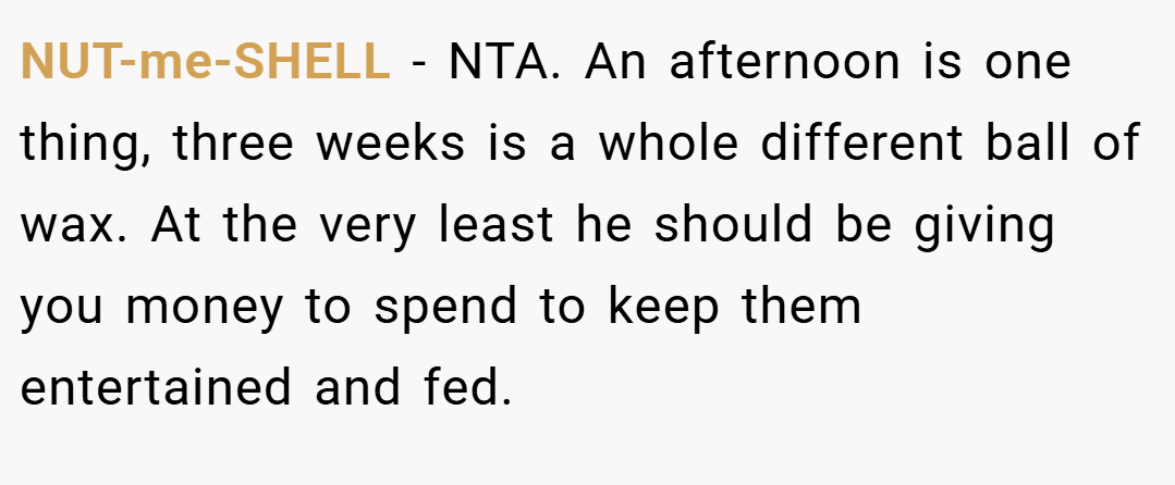 NUT-me-SHELL − NTA. An afternoon is one thing, three weeks is a whole different ball of wax. At the very least he should be giving you money to spend to keep them entertained and fed.