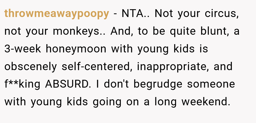 throwmeawaypoopy − NTA.. Not your circus, not your monkeys.. And, to be quite blunt, a 3-week honeymoon with young kids is obscenely self-centered, inappropriate, and f**king ABSURD. I don't begrudge someone with young kids going on a long weekend.