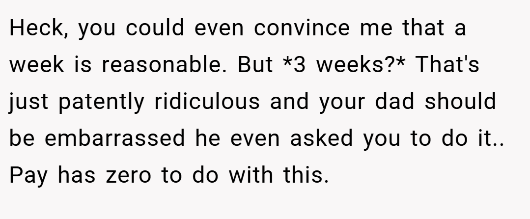 Heck, you could even convince me that a week is reasonable. But *3 weeks?* That's just patently ridiculous and your dad should be embarrassed he even asked you to do it.. Pay has zero to do with this.