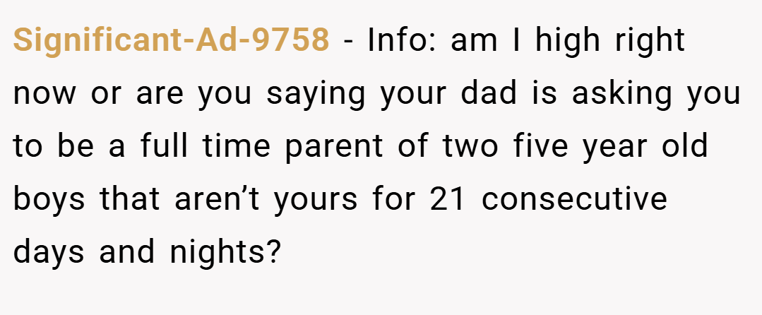 Significant-Ad-9758 − Info: am I high right now or are you saying your dad is asking you to be a full time parent of two five year old boys that aren’t yours for 21 consecutive days and nights?