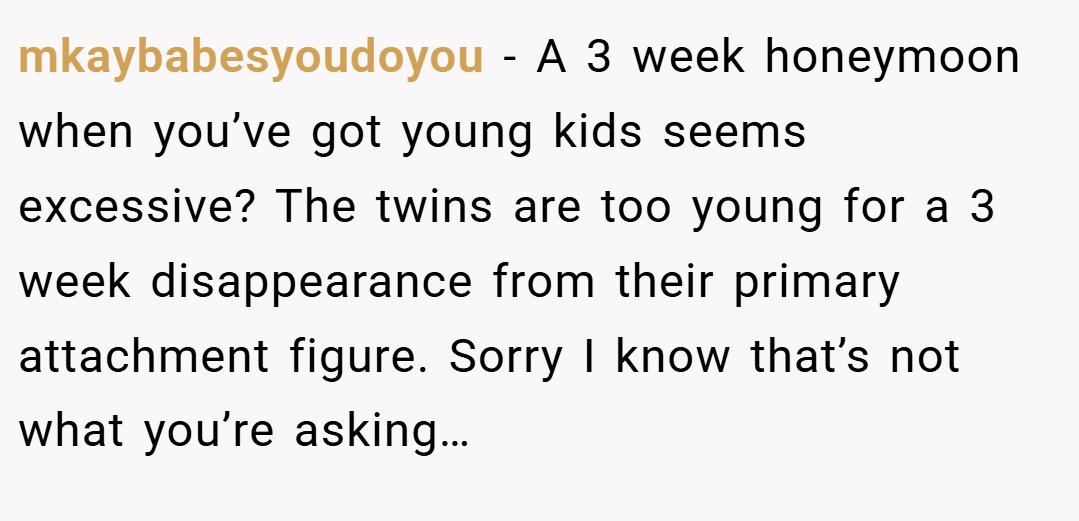 mkaybabesyoudoyou − A 3 week honeymoon when you’ve got young kids seems excessive? The twins are too young for a 3 week disappearance from their primary attachment figure. Sorry I know that’s not what you’re asking…