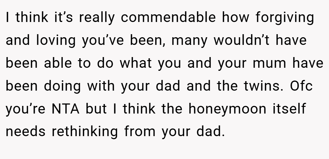 I think it’s really commendable how forgiving and loving you’ve been, many wouldn’t have been able to do what you and your mum have been doing with your dad and the twins. Ofc you’re NTA but I think the honeymoon itself needs rethinking from your dad.