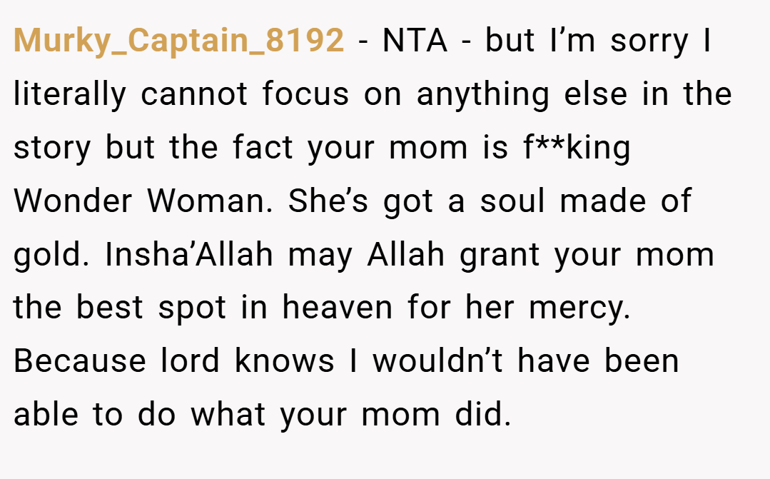 Murky_Captain_8192 − NTA - but I’m sorry I literally cannot focus on anything else in the story but the fact your mom is f**king Wonder Woman. She’s got a soul made of gold. Insha’Allah may Allah grant your mom the best spot in heaven for her mercy. Because lord knows I wouldn’t have been able to do what your mom did.