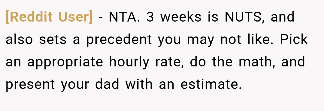 [Reddit User] − NTA. 3 weeks is NUTS, and also sets a precedent you may not like. Pick an appropriate hourly rate, do the math, and present your dad with an estimate.