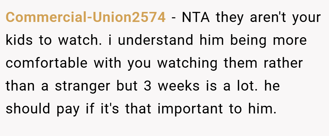 Commercial-Union2574 − NTA they aren't your kids to watch. i understand him being more comfortable with you watching them rather than a stranger but 3 weeks is a lot. he should pay if it's that important to him.