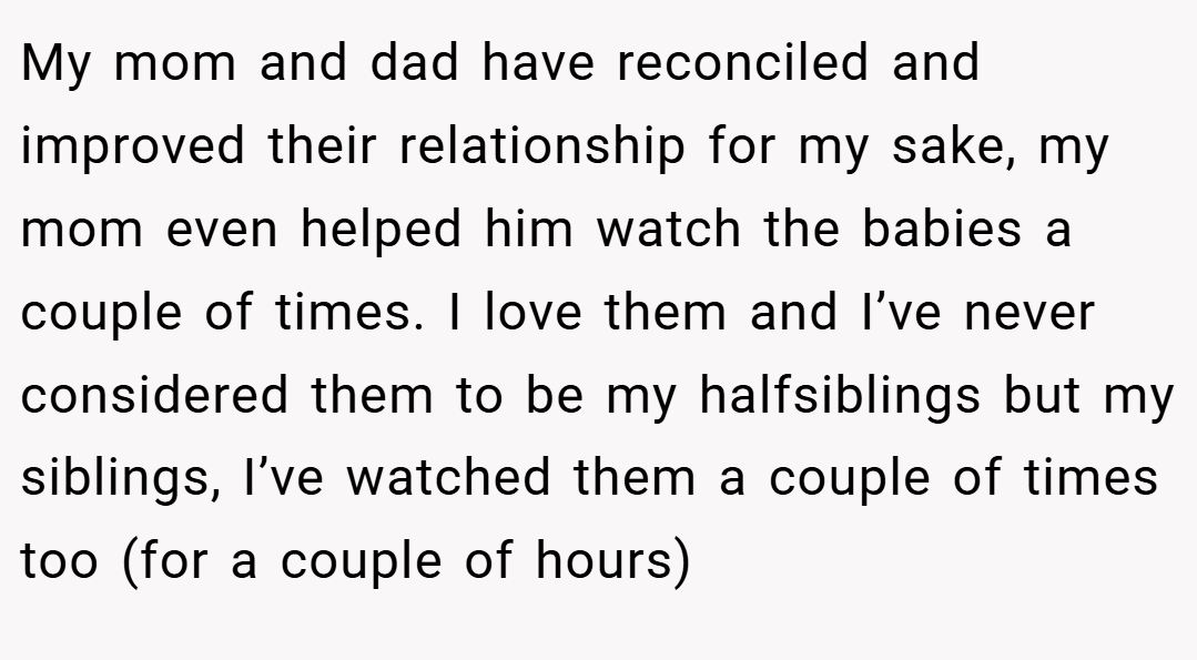 My mom and dad have reconciled and improved their relationship for my sake, my mom even helped him watch the babies a couple of times. I love them and I’ve never considered them to be my halfsiblings but my siblings, I’ve watched them a couple of times too (for a couple of hours)