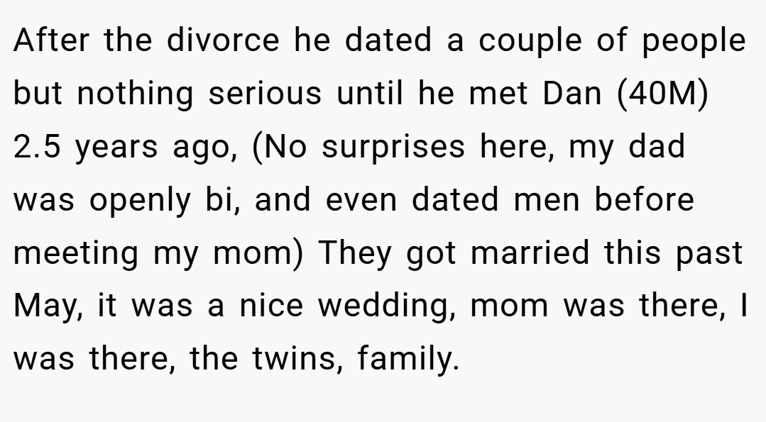 After the divorce he dated a couple of people but nothing serious until he met Dan (40M) 2.5 years ago, (No surprises here, my dad was openly bi, and even dated men before meeting my mom) They got married this past May, it was a nice wedding, mom was there, I was there, the twins, family.
