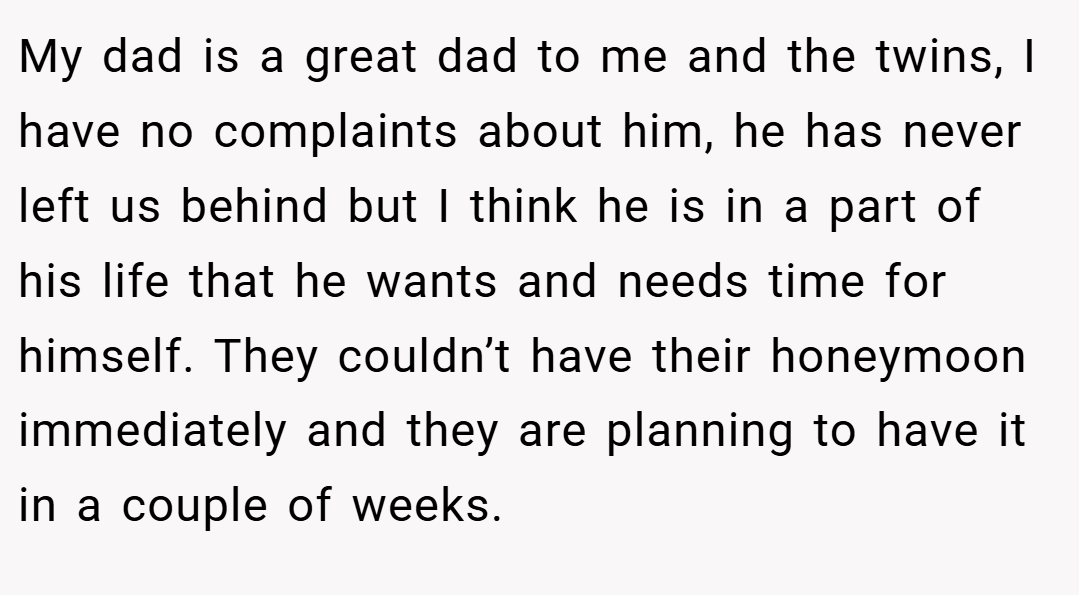 My dad is a great dad to me and the twins, I have no complaints about him, he has never left us behind but I think he is in a part of his life that he wants and needs time for himself. They couldn’t have their honeymoon immediately and they are planning to have it in a couple of weeks.