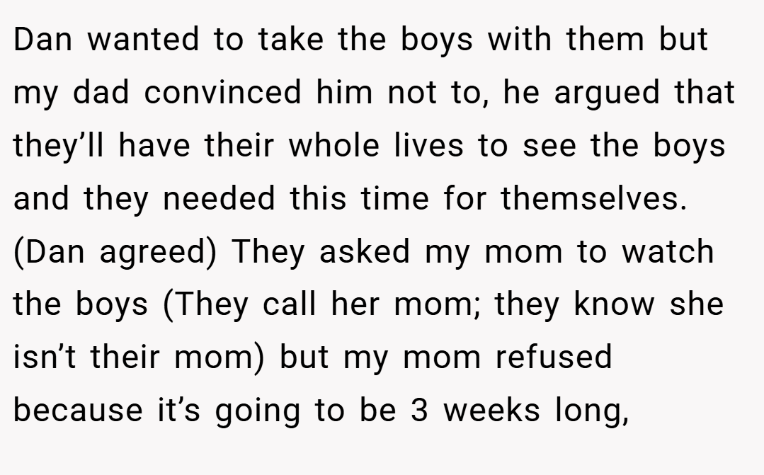 Dan wanted to take the boys with them but my dad convinced him not to, he argued that they’ll have their whole lives to see the boys and they needed this time for themselves. (Dan agreed) They asked my mom to watch the boys (They call her mom; they know she isn’t their mom) but my mom refused because it’s going to be 3 weeks long,