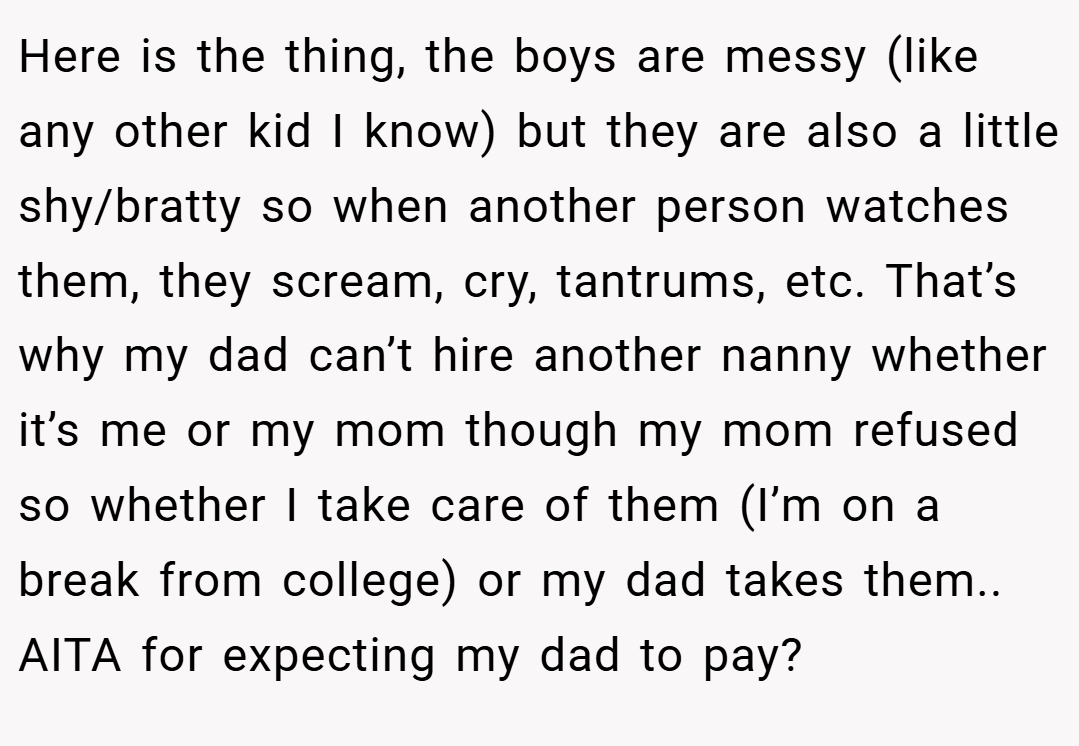 Here is the thing, the boys are messy (like any other kid I know) but they are also a little shy/bratty so when another person watches them, they scream, cry, tantrums, etc. That’s why my dad can’t hire another nanny whether it’s me or my mom though my mom refused so whether I take care of them (I’m on a break from college) or my dad takes them.. AITA for expecting my dad to pay?