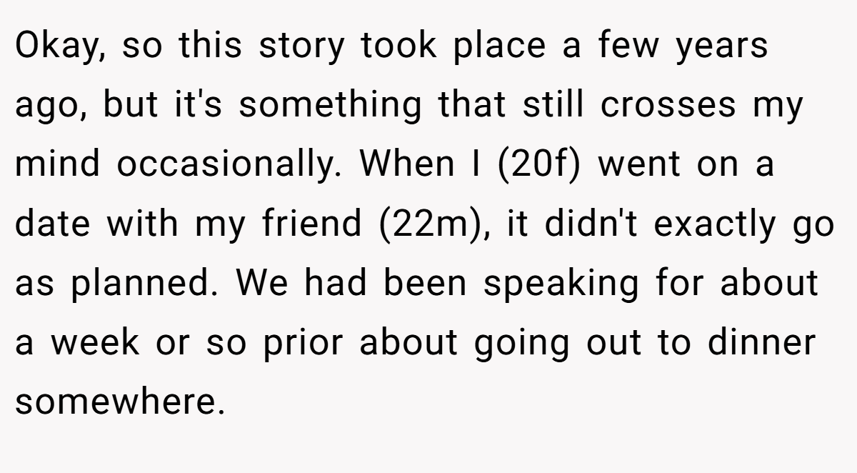 Okay, so this story took place a few years ago, but it's something that still crosses my mind occasionally. When I (20f) went on a date with my friend (22m), it didn't exactly go as planned. We had been speaking for about a week or so prior about going out to dinner somewhere.