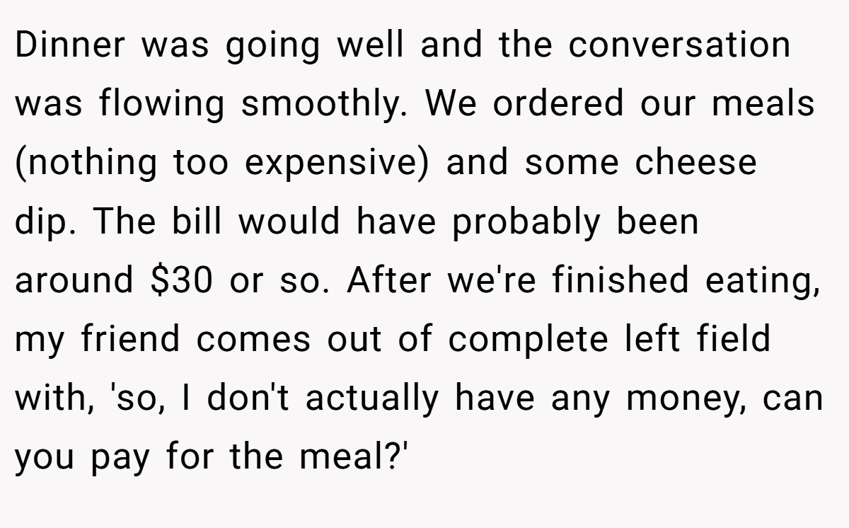 Dinner was going well and the conversation was flowing smoothly. We ordered our meals (nothing too expensive) and some cheese dip. The bill would have probably been around $30 or so. After we're finished eating, my friend comes out of complete left field with, 'so, I don't actually have any money, can you pay for the meal?'