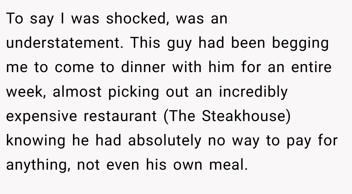 To say I was shocked, was an understatement. This guy had been begging me to come to dinner with him for an entire week, almost picking out an incredibly expensive restaurant (The Steakhouse) knowing he had absolutely no way to pay for anything, not even his own meal.