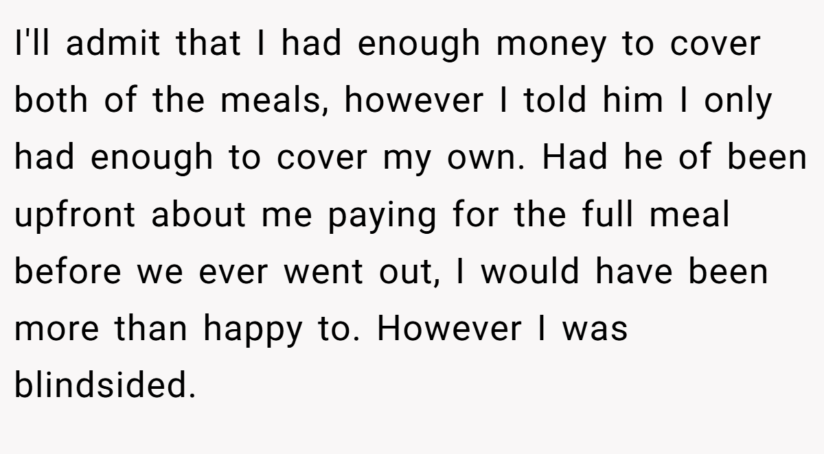 I'll admit that I had enough money to cover both of the meals, however I told him I only had enough to cover my own. Had he of been upfront about me paying for the full meal before we ever went out, I would have been more than happy to. However I was blindsided.