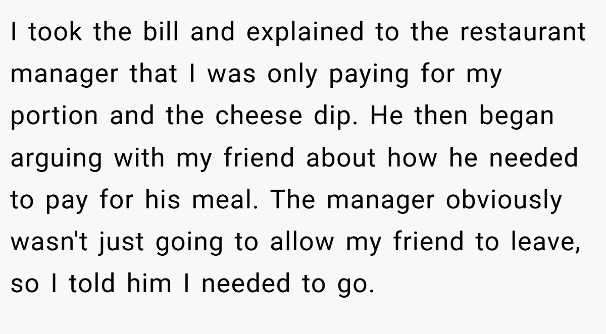 I took the bill and explained to the restaurant manager that I was only paying for my portion and the cheese dip. He then began arguing with my friend about how he needed to pay for his meal. The manager obviously wasn't just going to allow my friend to leave, so I told him I needed to go.