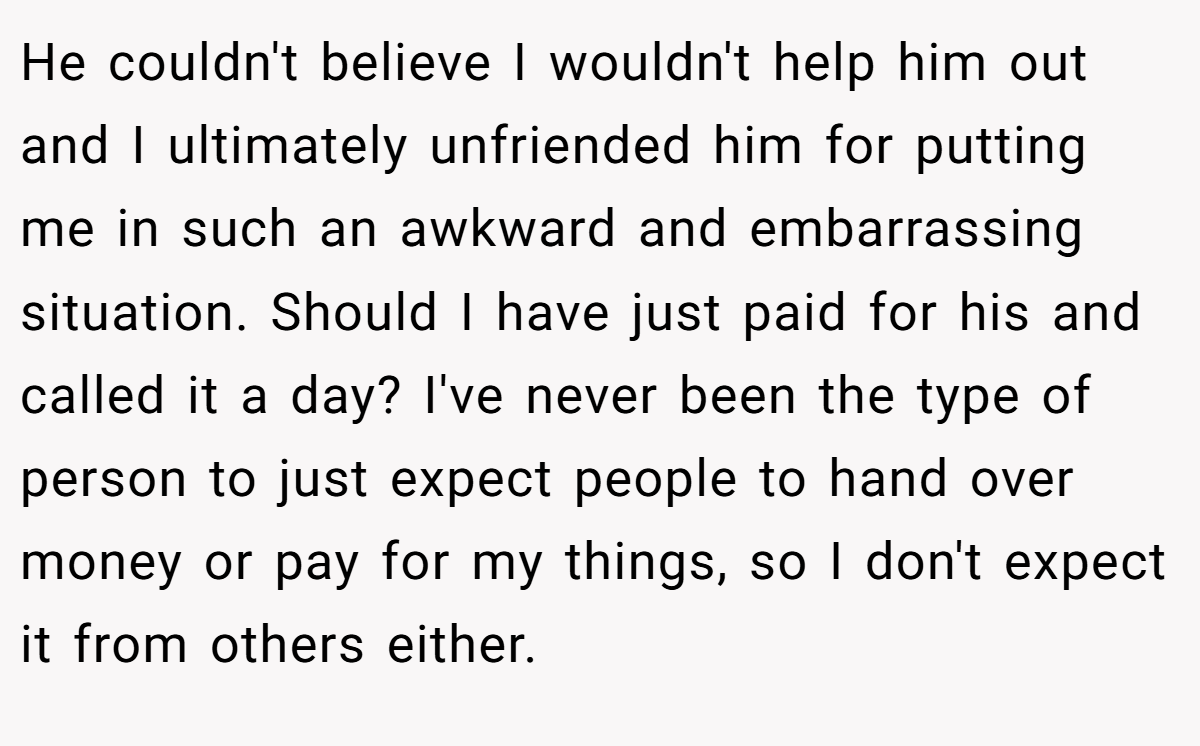 He couldn't believe I wouldn't help him out and I ultimately unfriended him for putting me in such an awkward and embarrassing situation. Should I have just paid for his and called it a day? I've never been the type of person to just expect people to hand over money or pay for my things, so I don't expect it from others either.