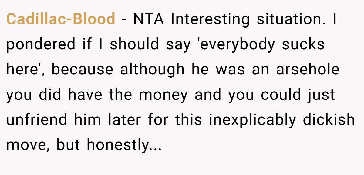 Cadillac-Blood − NTA Interesting situation. I pondered if I should say 'everybody sucks here', because although he was an arsehole you did have the money and you could just unfriend him later for this inexplicably dickish move, but honestly...
