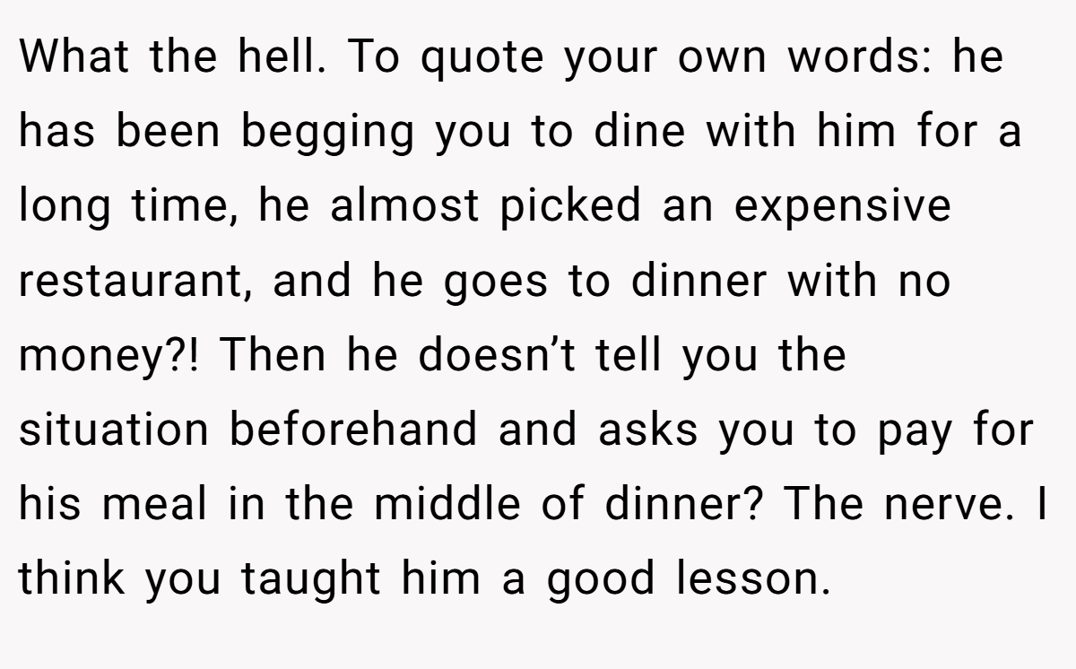 What the hell. To quote your own words: he has been begging you to dine with him for a long time, he almost picked an expensive restaurant, and he goes to dinner with no money?! Then he doesn’t tell you the situation beforehand and asks you to pay for his meal in the middle of dinner? The nerve. I think you taught him a good lesson.