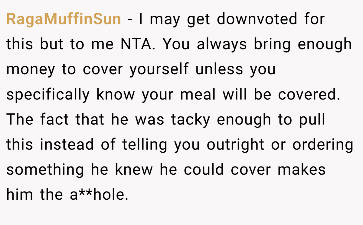 RagaMuffinSun − I may get downvoted for this but to me NTA. You always bring enough money to cover yourself unless you specifically know your meal will be covered. The fact that he was tacky enough to pull this instead of telling you outright or ordering something he knew he could cover makes him the a**hole.
