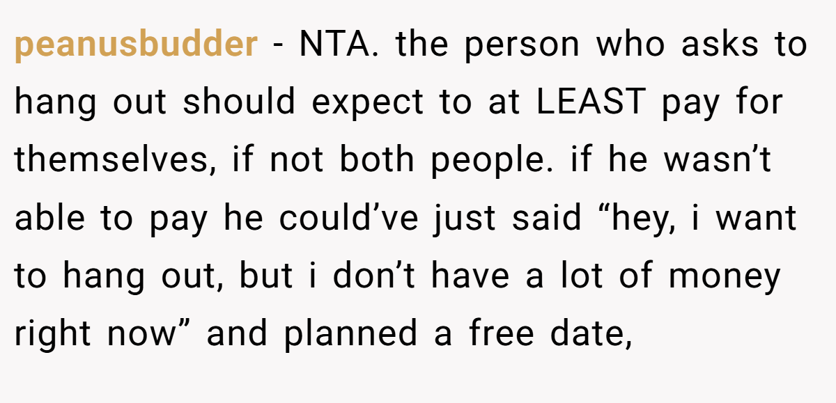 peanusbudder − NTA. the person who asks to hang out should expect to at LEAST pay for themselves, if not both people. if he wasn’t able to pay he could’ve just said “hey, i want to hang out, but i don’t have a lot of money right now” and planned a free date,