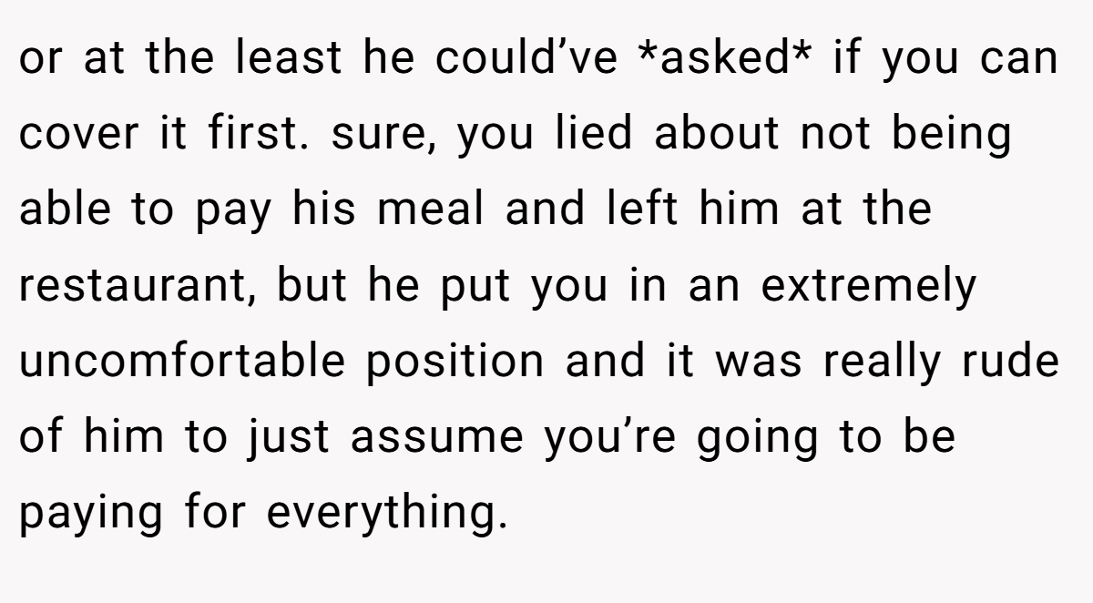 or at the least he could’ve *asked* if you can cover it first. sure, you lied about not being able to pay his meal and left him at the restaurant, but he put you in an extremely uncomfortable position and it was really rude of him to just assume you’re going to be paying for everything.