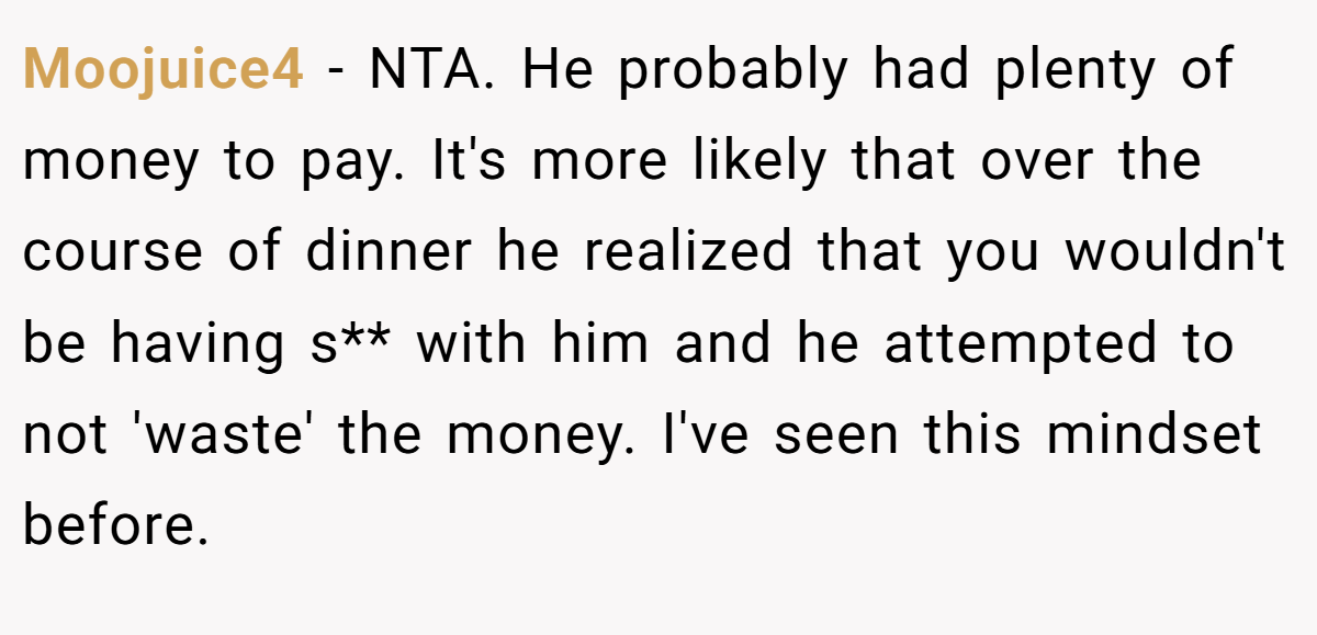 Moojuice4 − NTA. He probably had plenty of money to pay. It's more likely that over the course of dinner he realized that you wouldn't be having s** with him and he attempted to not 'waste' the money. I've seen this mindset before.
