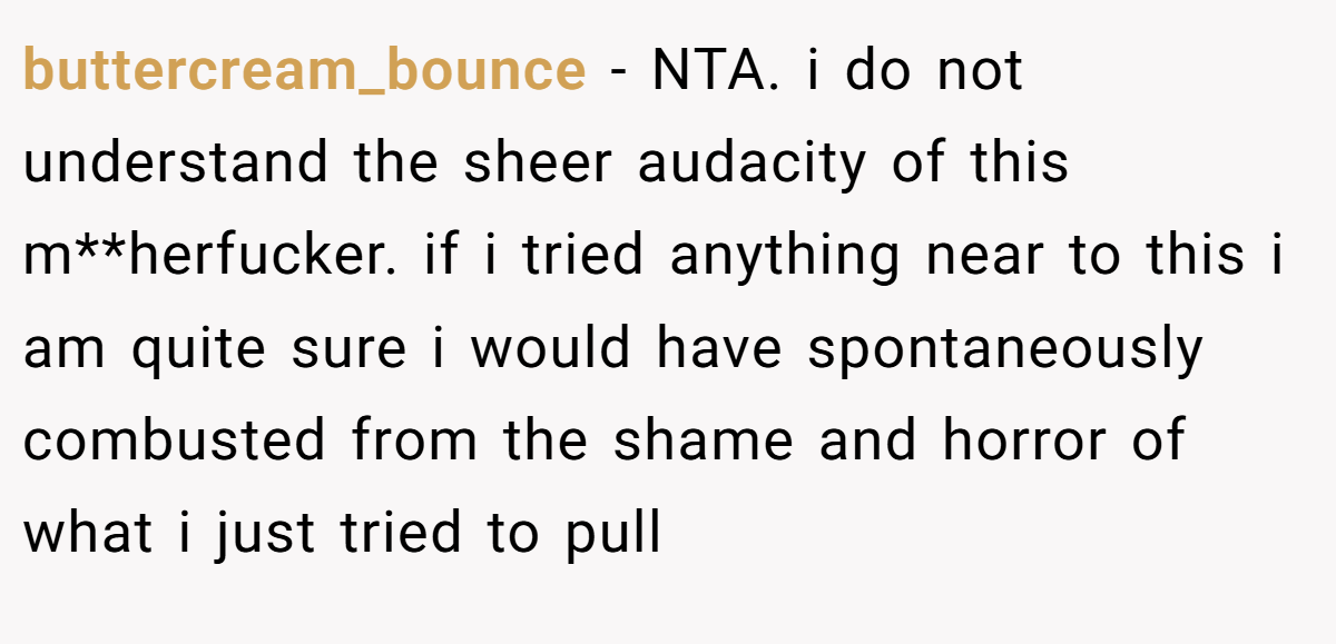 buttercream_bounce − NTA. i do not understand the sheer audacity of this m**herfucker. if i tried anything near to this i am quite sure i would have spontaneously combusted from the shame and horror of what i just tried to pull